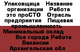 Упаковщица › Название организации ­ Работа-это проСТО › Отрасль предприятия ­ Пищевая промышленность › Минимальный оклад ­ 20 000 - Все города Работа » Вакансии   . Архангельская обл.,Северодвинск г.